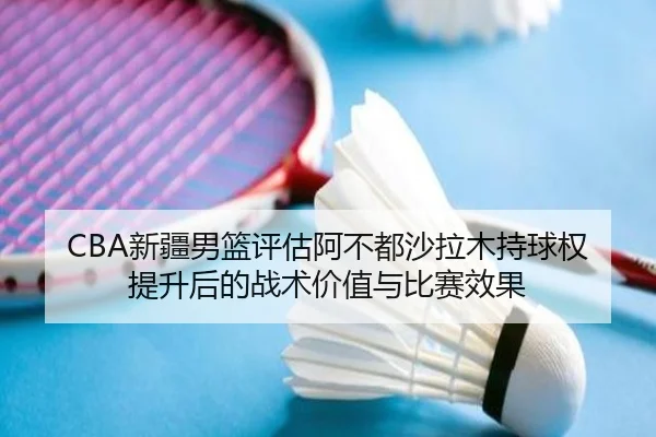 CBA新疆男篮评估阿不都沙拉木持球权提升后的战术价值与比赛效果