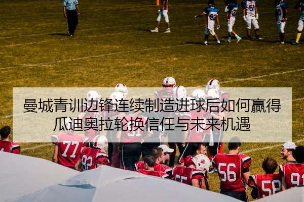 曼城青训边锋连续制造进球后如何赢得瓜迪奥拉轮换信任与未来机遇